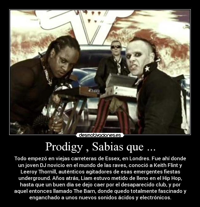Prodigy , Sabias que ... - Todo empezó en viejas carreteras de Essex, en Londres. Fue ahí donde
un joven DJ novicio en el mundo de las raves, conoció a Keith Flint y
Leeroy Thornill, auténticos agitadores de esas emergentes fiestas
underground. Años atrás, Liam estuvo metido de lleno en el Hip Hop,
hasta que un buen día se dejo caer por el desaparecido club, y por
aquel entonces llamado The Barn, donde quedo totalmente fascinado y
enganchado a unos nuevos sonidos ácidos y electrónicos.