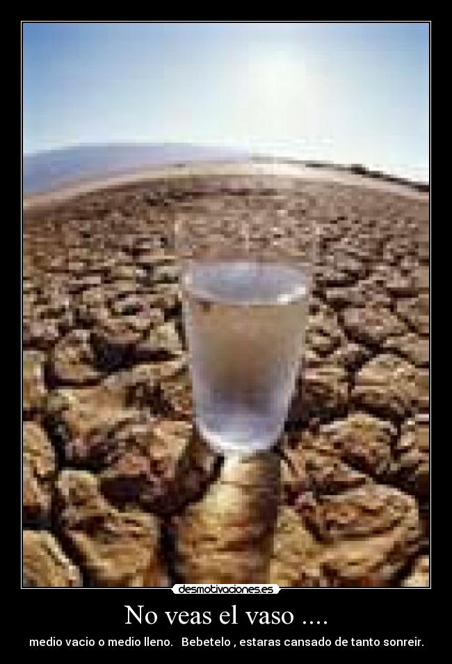 No veas el vaso .... - medio vacio o medio lleno.   Bebetelo , estaras cansado de tanto sonreir.