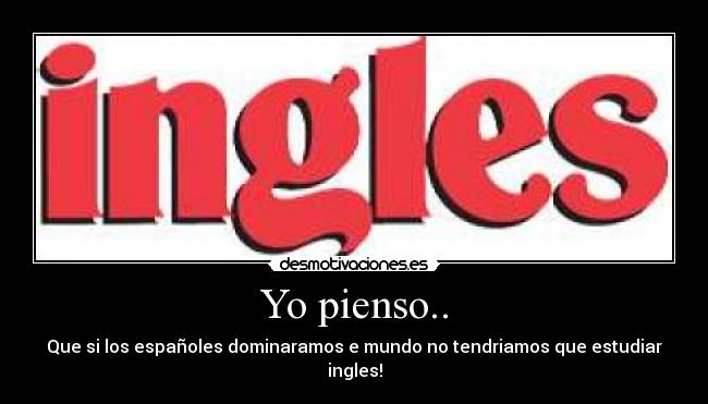 Yo pienso.. - Que si los españoles dominaramos e mundo no tendriamos que estudiar ingles!