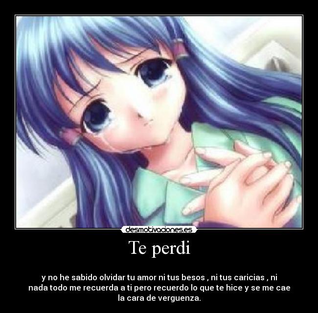 Te perdi -
y no he sabido olvidar tu amor ni tus besos , ni tus caricias , ni
nada todo me recuerda a ti pero recuerdo lo que te hice y se me cae
la cara de verguenza.