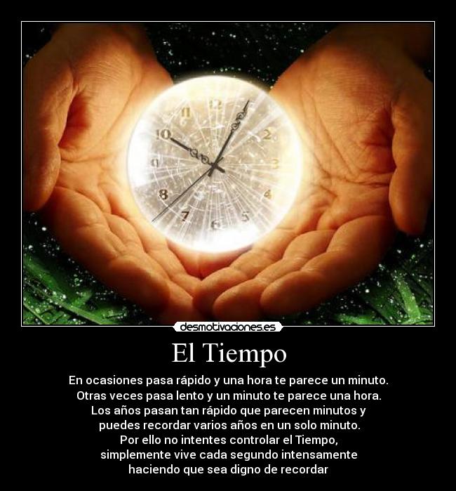 El Tiempo - En ocasiones pasa rápido y una hora te parece un minuto.
Otras veces pasa lento y un minuto te parece una hora.
Los años pasan tan rápido que parecen minutos y
 puedes recordar varios años en un solo minuto.
Por ello no intentes controlar el Tiempo,
simplemente vive cada segundo intensamente
haciendo que sea digno de recordar