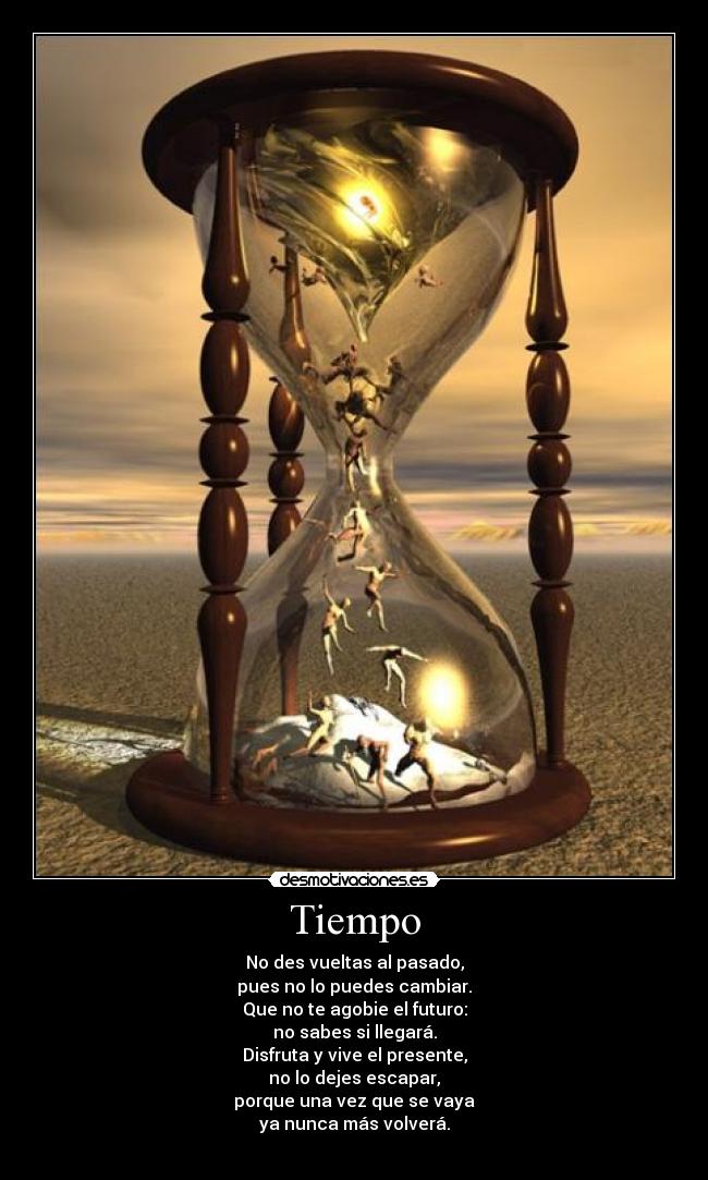 Tiempo - No des vueltas al pasado,
pues no lo puedes cambiar.
Que no te agobie el futuro:
no sabes si llegará.
Disfruta y vive el presente,
no lo dejes escapar,
porque una vez que se vaya
ya nunca más volverá.
