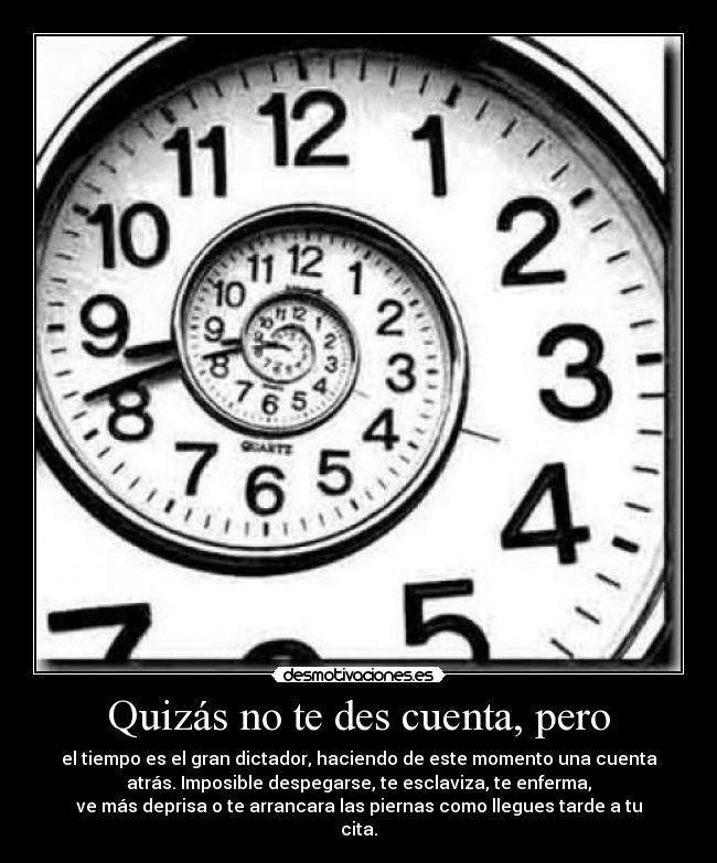 Quizás no te des cuenta, pero - el tiempo es el gran dictador, haciendo de este momento una cuenta
atrás. Imposible despegarse, te esclaviza, te enferma,
ve más deprisa o te arrancara las piernas como llegues tarde a tu
cita.