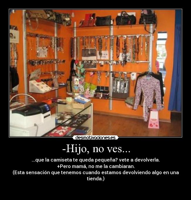-Hijo, no ves... - ...que la camiseta te queda pequeña? vete a devolverla.
+Pero mamá, no me la cambiaran.
(Esta sensación que tenemos cuando estamos devolviendo algo en una tienda.)

