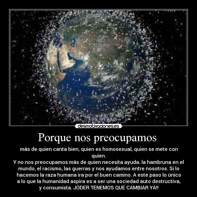 Porque nos preocupamos  - más de quien canta bien, quien es homosexual, quien se mete con
quien.
Y no nos preocupamos más de quien necesita ayuda. la hambruna en el
mundo, el racismo, las guerras y nos ayudamos entre nosotros. Si lo
hacemos la raza humana ira por el buen camino. A este paso lo único
a lo que la humanidad aspira es a ser una sociedad auto destructiva,
y consumista. JODER TENEMOS QUE CAMBIAR YA!!
