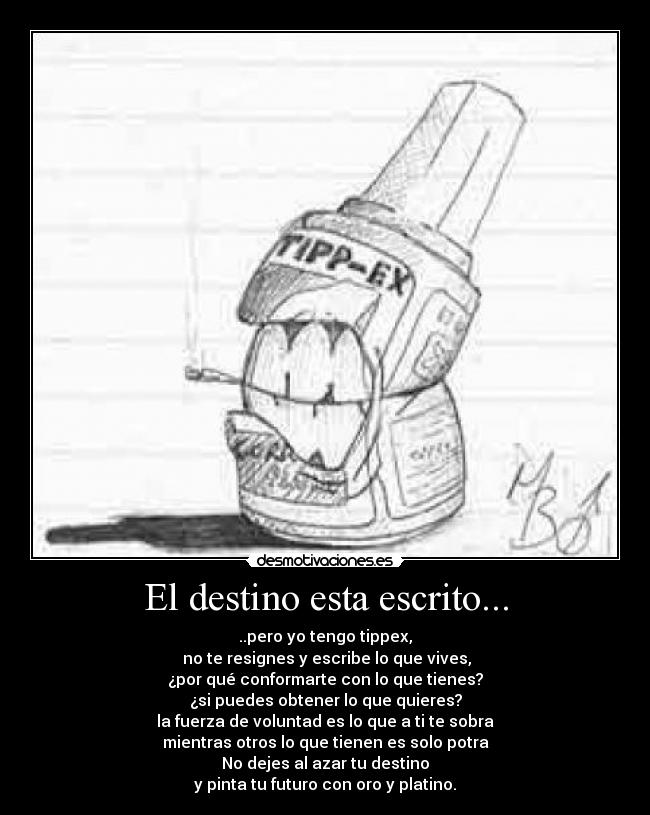 El destino esta escrito... - ..pero yo tengo tippex,
no te resignes y escribe lo que vives,
¿por qué conformarte con lo que tienes?
¿si puedes obtener lo que quieres?
la fuerza de voluntad es lo que a ti te sobra
mientras otros lo que tienen es solo potra
No dejes al azar tu destino
y pinta tu futuro con oro y platino.