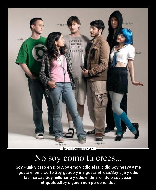 No soy como tú crees... - Soy Punk y creo en Dios,Soy emo y odio el suicidio,Soy heavy y me
gusta el pelo corto,Soy gótico y me gusta el rosa,Soy pija y odio
las marcas,Soy millonario y odio el dinero...Solo soy yo,sin
etiquetas,Soy alguien con personalidad