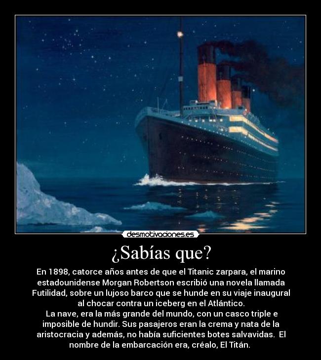 ¿Sabías que? - En 1898, catorce años antes de que el Titanic zarpara, el marino
estadounidense Morgan Robertson escribió una novela llamada
Futilidad, sobre un lujoso barco que se hunde en su viaje inaugural
al chocar contra un iceberg en el Atlántico.
 La nave, era la más grande del mundo, con un casco triple e
imposible de hundir. Sus pasajeros eran la crema y nata de la
aristocracia y además, no había suficientes botes salvavidas.  El
nombre de la embarcación era, créalo, El Titán. 