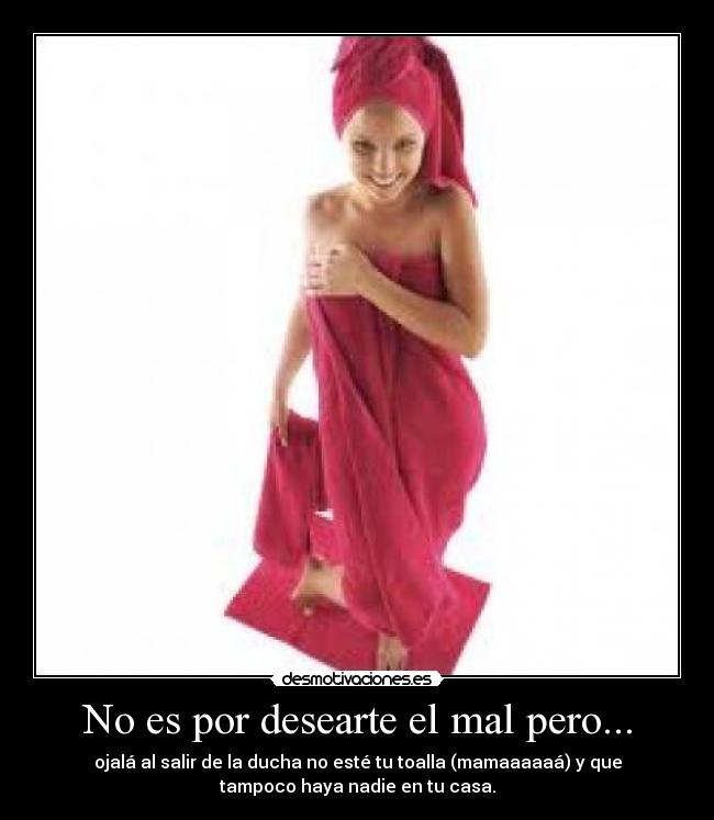 No es por desearte el mal pero... - ojalá al salir de la ducha no esté tu toalla (mamaaaaaá) y que
tampoco haya nadie en tu casa.