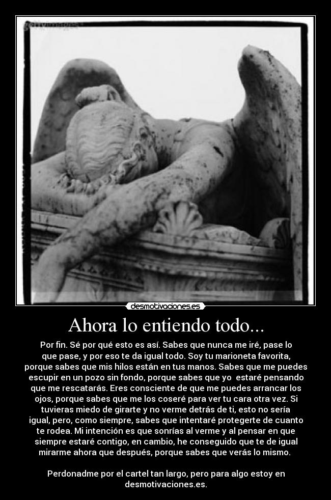 Ahora lo entiendo todo... - Por fin. Sé por qué esto es así. Sabes que nunca me iré, pase lo
que pase, y por eso te da igual todo. Soy tu marioneta favorita,
porque sabes que mis hilos están en tus manos. Sabes que me puedes
escupir en un pozo sin fondo, porque sabes que yo  estaré pensando
que me rescatarás. Eres consciente de que me puedes arrancar los
ojos, porque sabes que me los coseré para ver tu cara otra vez. Si
tuvieras miedo de girarte y no verme detrás de ti, esto no sería
igual, pero, como siempre, sabes que intentaré protegerte de cuanto
te rodea. Mi intención es que sonrías al verme y al pensar en que
siempre estaré contigo, en cambio, he conseguido que te de igual
mirarme ahora que después, porque sabes que verás lo mismo. 

Perdonadme por el cartel tan largo, pero para algo estoy en
desmotivaciones.es.