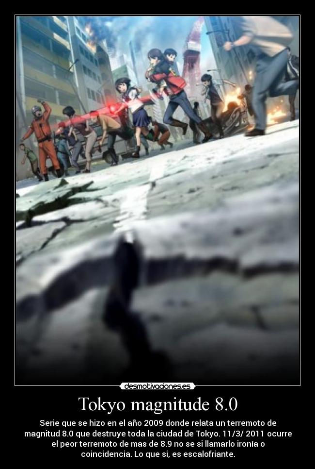 Tokyo magnitude 8.0 - Serie que se hizo en el año 2009 donde relata un terremoto de
magnitud 8.0 que destruye toda la ciudad de Tokyo. 11/3/ 2011 ocurre
el peor terremoto de mas de 8.9 no se si llamarlo ironía o
coincidencia. Lo que si, es escalofriante.