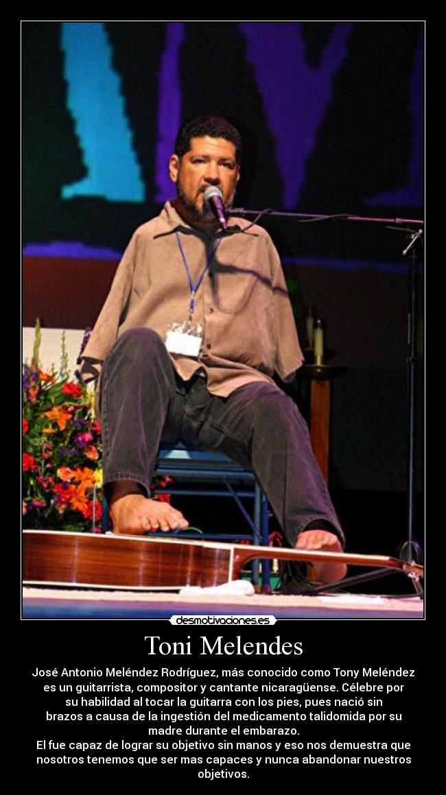 Toni Melendes - José Antonio Meléndez Rodríguez, más conocido como Tony Meléndez
es un guitarrista, compositor y cantante nicaragüense. Célebre por
su habilidad al tocar la guitarra con los pies, pues nació sin
brazos a causa de la ingestión del medicamento talidomida por su
madre durante el embarazo.
El fue capaz de lograr su objetivo sin manos y eso nos demuestra que
nosotros tenemos que ser mas capaces y nunca abandonar nuestros
objetivos.