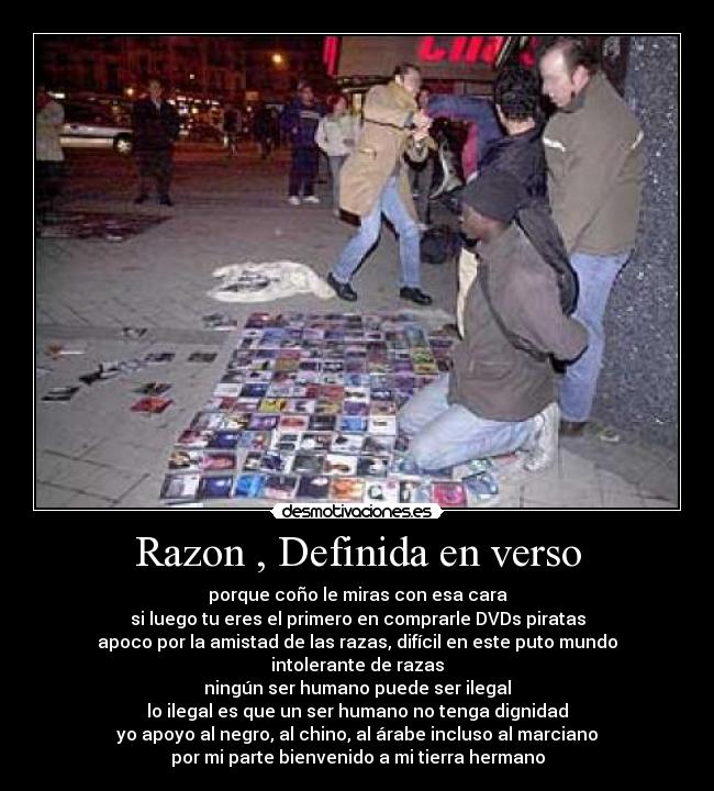 Razon , Definida en verso - porque coño le miras con esa cara
si luego tu eres el primero en comprarle DVDs piratas
apoco por la amistad de las razas, difícil en este puto mundo
intolerante de razas
ningún ser humano puede ser ilegal
lo ilegal es que un ser humano no tenga dignidad
yo apoyo al negro, al chino, al árabe incluso al marciano
por mi parte bienvenido a mi tierra hermano