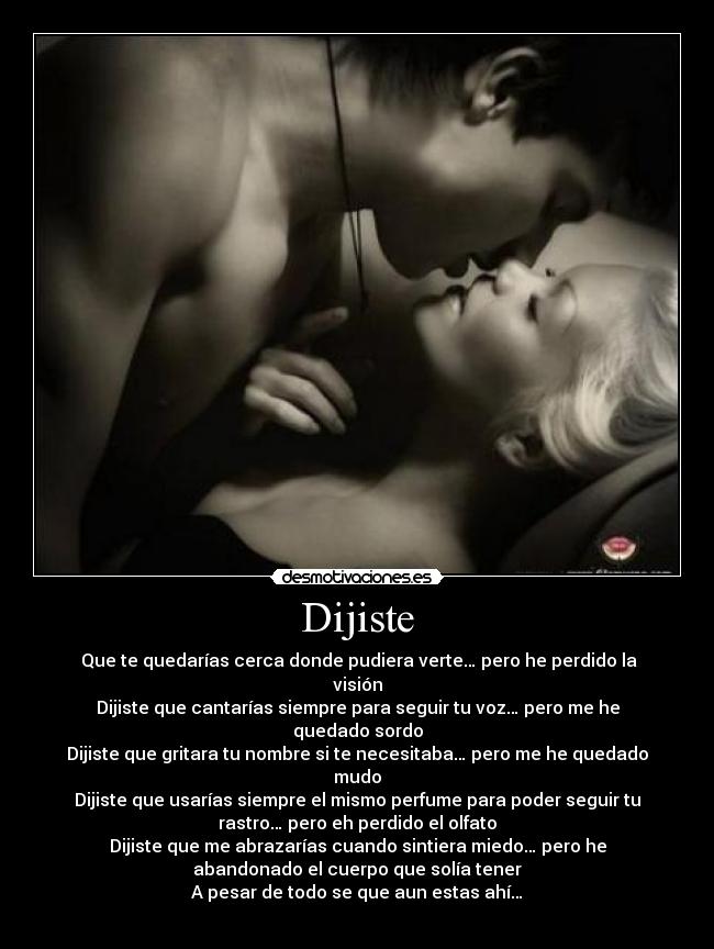 Dijiste - Que te quedarías cerca donde pudiera verte… pero he perdido la
visión
Dijiste que cantarías siempre para seguir tu voz… pero me he
quedado sordo
Dijiste que gritara tu nombre si te necesitaba… pero me he quedado
mudo
Dijiste que usarías siempre el mismo perfume para poder seguir tu
rastro… pero eh perdido el olfato
Dijiste que me abrazarías cuando sintiera miedo… pero he
abandonado el cuerpo que solía tener
A pesar de todo se que aun estas ahí…