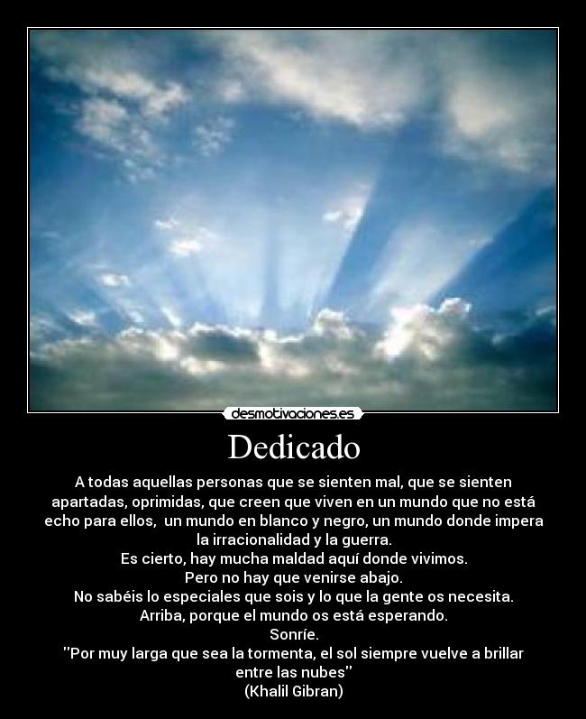 Dedicado - A todas aquellas personas que se sienten mal, que se sienten
apartadas, oprimidas, que creen que viven en un mundo que no está
echo para ellos,  un mundo en blanco y negro, un mundo donde impera
la irracionalidad y la guerra.
Es cierto, hay mucha maldad aquí donde vivimos.
Pero no hay que venirse abajo.
No sabéis lo especiales que sois y lo que la gente os necesita.
Arriba, porque el mundo os está esperando.
Sonríe.
Por muy larga que sea la tormenta, el sol siempre vuelve a brillar
entre las nubes
(Khalil Gibran)