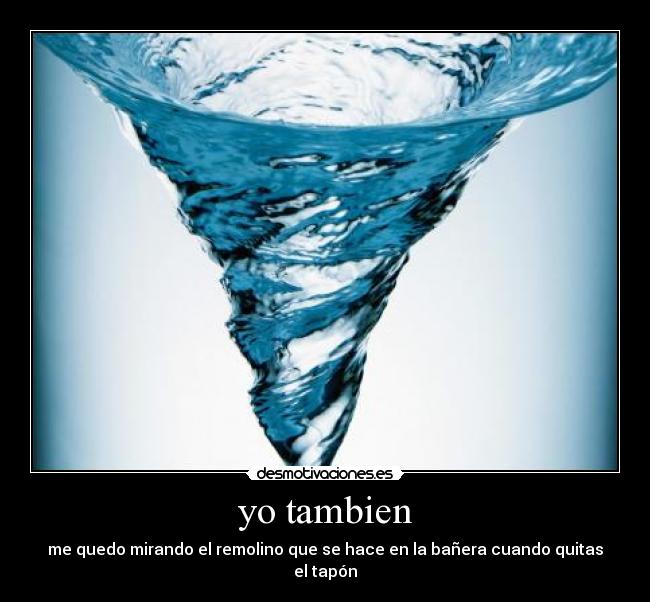 yo tambien - me quedo mirando el remolino que se hace en la bañera cuando quitas el tapón