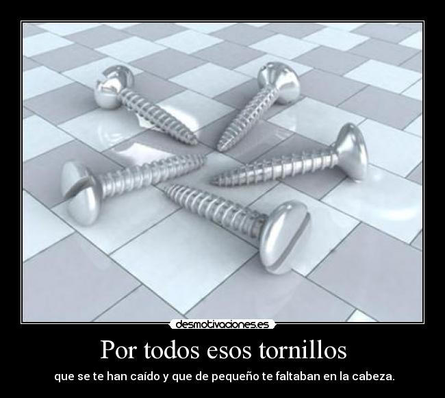 Por todos esos tornillos - que se te han caído y que de pequeño te faltaban en la cabeza.