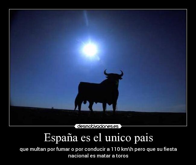 España es el unico pais - que multan por fumar o por conducir a 110 km\h pero que su fiesta
nacional es matar a toros