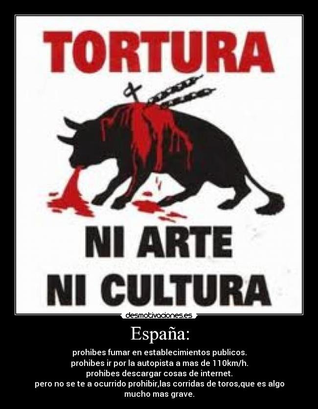 España: - prohibes fumar en establecimientos publicos.
prohibes ir por la autopista a mas de 110km/h.
prohibes descargar cosas de internet.
pero no se te a ocurrido prohibir,las corridas de toros,que es algo mucho mas grave.