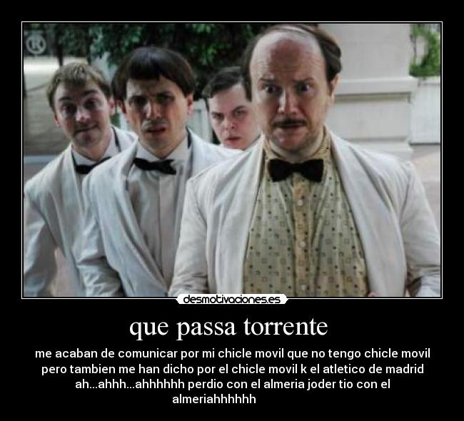 que passa torrente - me acaban de comunicar por mi chicle movil que no tengo chicle movil
pero tambien me han dicho por el chicle movil k el atletico de madrid
ah...ahhh...ahhhhhh perdio con el almeria joder tio con el
almeriahhhhhh
