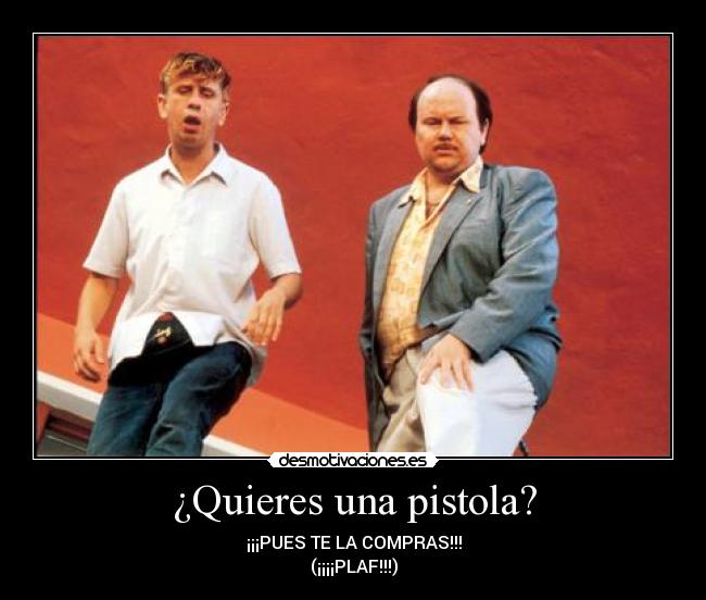 ¿Quieres una pistola? - ¡¡¡PUES TE LA COMPRAS!!!
(¡¡¡¡PLAF!!!)