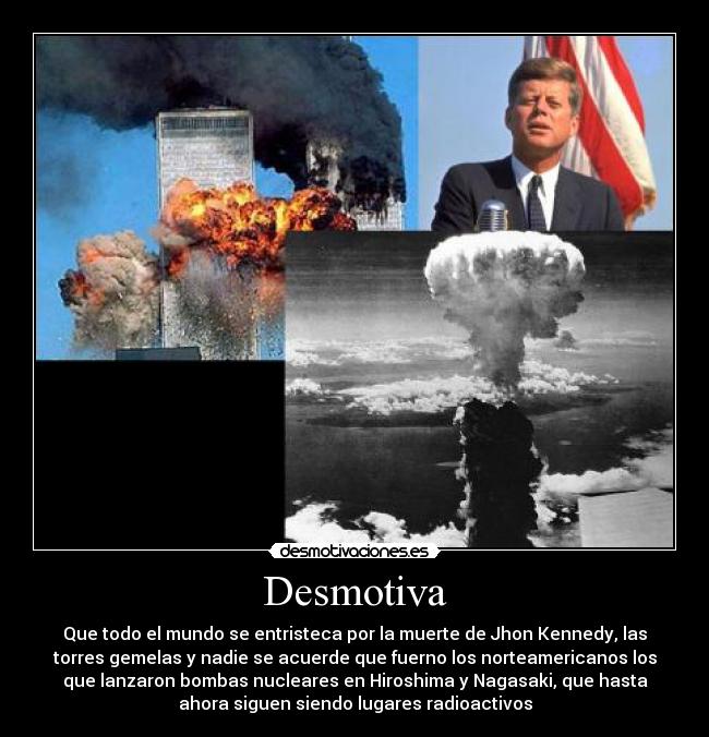 Desmotiva - Que todo el mundo se entristeca por la muerte de Jhon Kennedy, las
torres gemelas y nadie se acuerde que fuerno los norteamericanos los
que lanzaron bombas nucleares en Hiroshima y Nagasaki, que hasta
ahora siguen siendo lugares radioactivos