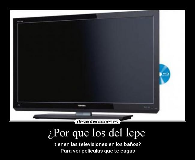 ¿Por que los del lepe - tienen las televisiones en los baños?
Para ver películas que te cagas