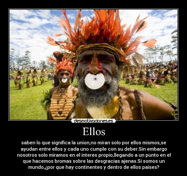 Ellos - saben lo que significa la union,no miran solo por ellos mismos,se
ayudan entre ellos y cada uno cumple con su deber.Sin embargo
nosotros solo miramos en el interes propio,llegando a un punto en el
que hacemos bromas sobre las desgracias ajenas.Si somos un
mundo,¿por que hay continentes y dentro de ellos paises?