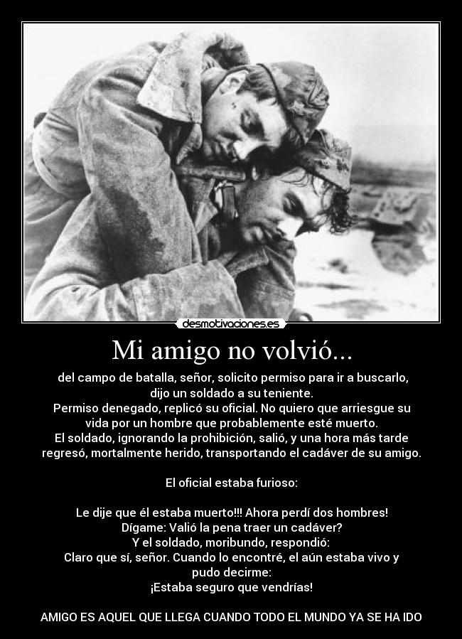 Mi amigo no volvió... -  del campo de batalla, señor, solicito permiso para ir a buscarlo,
dijo un soldado a su teniente.
Permiso denegado, replicó su oficial. No quiero que arriesgue su
vida por un hombre que probablemente esté muerto.
El soldado, ignorando la prohibición, salió, y una hora más tarde
regresó, mortalmente herido, transportando el cadáver de su amigo.

El oficial estaba furioso:

Le dije que él estaba muerto!!! Ahora perdí dos hombres!
Dígame: Valió la pena traer un cadáver?
Y el soldado, moribundo, respondió:
Claro que sí, señor. Cuando lo encontré, el aún estaba vivo y
pudo decirme:
¡Estaba seguro que vendrías!

AMIGO ES AQUEL QUE LLEGA CUANDO TODO EL MUNDO YA SE HA IDO