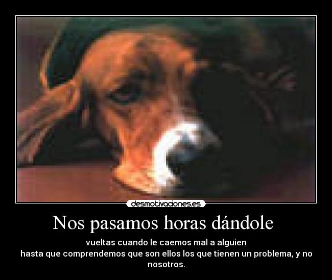 Nos pasamos horas dándole  - vueltas cuando le caemos mal a alguien
hasta que comprendemos que son ellos los que tienen un problema, y no nosotros.