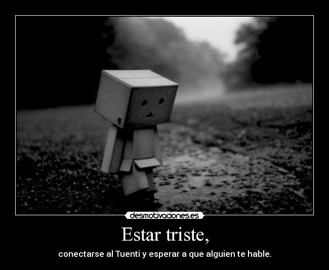 Estar triste, - conectarse al Tuenti y esperar a que alguien te hable.