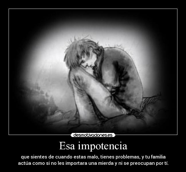 Esa impotencia - que sientes de cuando estas malo, tienes problemas, y tu familia
actúa como si no les importara una mierda y ni se preocupan por tí.