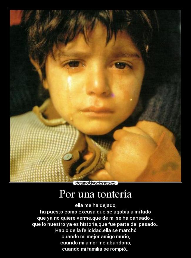 Por una tontería - ella me ha dejado,
 ha puesto como excusa que se agobia a mi lado 
que ya no quiere verme,que de mi se ha cansado ...
que lo nuestro ya es historia,que fue parte del pasado...
Hablo de la felicidad,ella se marchó
cuando mi mejor amigo murió,
cuando mi amor me abandono,
cuando mi familia se rompió...