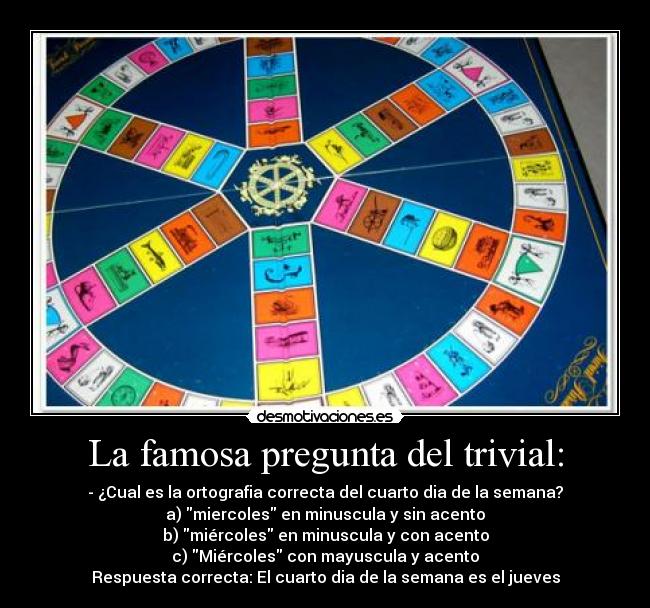 La famosa pregunta del trivial: - - ¿Cual es la ortografia correcta del cuarto dia de la semana?
a) miercoles en minuscula y sin acento
b) miércoles en minuscula y con acento
c) Miércoles con mayuscula y acento
Respuesta correcta: El cuarto dia de la semana es el jueves