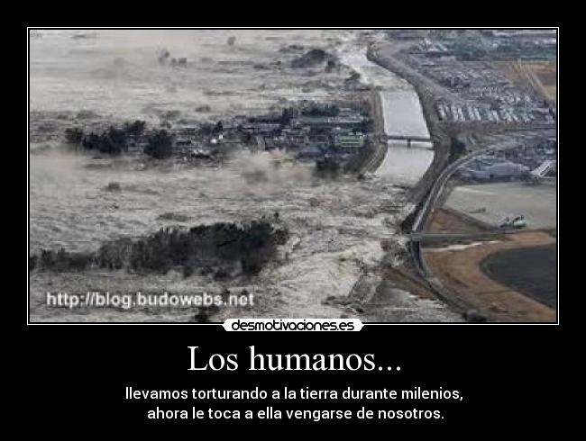 Los humanos... - llevamos torturando a la tierra durante milenios,
ahora le toca a ella vengarse de nosotros.