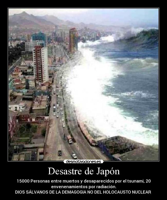 Desastre de Japón - 15000 Personas entre muertos y desaparecidos por el tsunami, 20
envenenamientos por radiación.
DIOS SÁLVANOS DE LA DEMAGOGIA NO DEL HOLOCAUSTO NUCLEAR