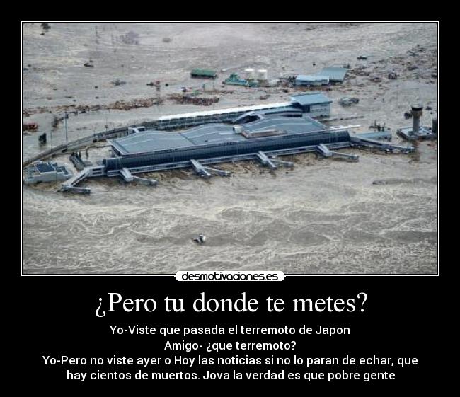 ¿Pero tu donde te metes? - Yo-Viste que pasada el terremoto de Japon
Amigo- ¿que terremoto?
Yo-Pero no viste ayer o Hoy las noticias si no lo paran de echar, que
hay cientos de muertos. Jova la verdad es que pobre gente