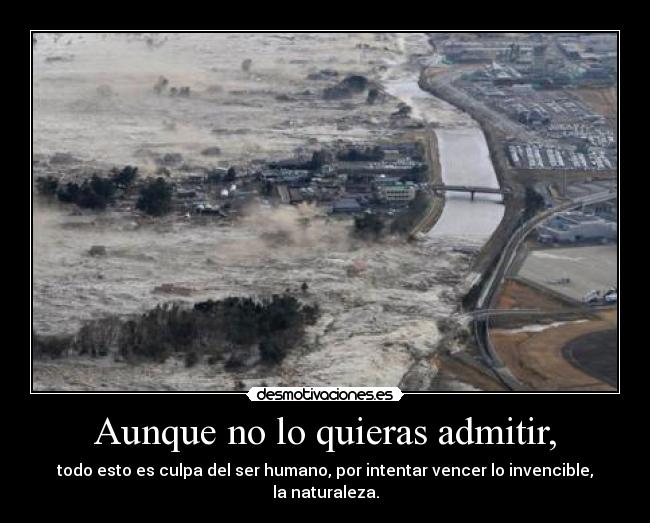 Aunque no lo quieras admitir, - todo esto es culpa del ser humano, por intentar vencer lo invencible, la naturaleza.
