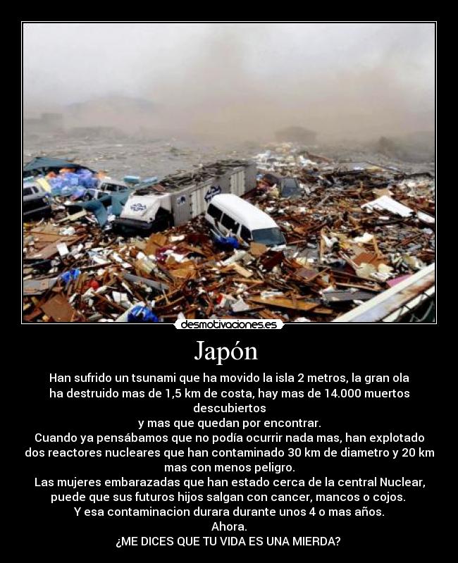 Japón - Han sufrido un tsunami que ha movido la isla 2 metros, la gran ola
ha destruido mas de 1,5 km de costa, hay mas de 14.000 muertos descubiertos
y mas que quedan por encontrar.
Cuando ya pensábamos que no podía ocurrir nada mas, han explotado
dos reactores nucleares que han contaminado 30 km de diametro y 20 km
mas con menos peligro.
Las mujeres embarazadas que han estado cerca de la central Nuclear,
puede que sus futuros hijos salgan con cancer, mancos o cojos.
Y esa contaminacion durara durante unos 4 o mas años.
Ahora.
¿ME DICES QUE TU VIDA ES UNA MIERDA?