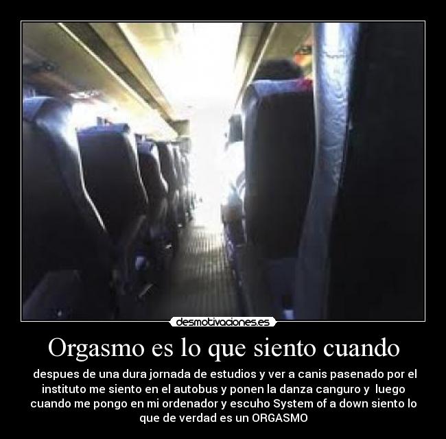 Orgasmo es lo que siento cuando - despues de una dura jornada de estudios y ver a canis pasenado por el
instituto me siento en el autobus y ponen la danza canguro y luego
cuando me pongo en mi ordenador y escuho System of a down siento lo
que de verdad es un ORGASMO