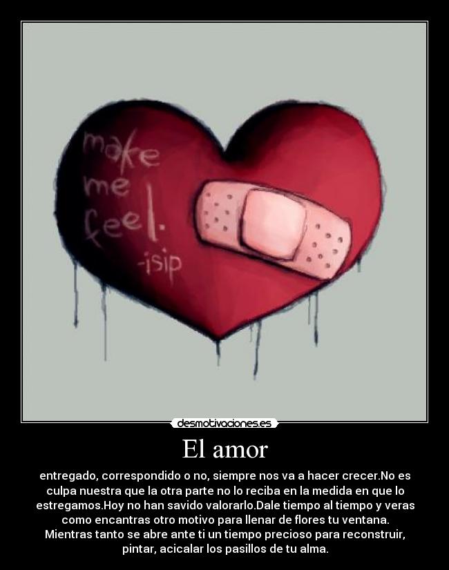 El amor - entregado, correspondido o no, siempre nos va a hacer crecer.No es
culpa nuestra que la otra parte no lo reciba en la medida en que lo
estregamos.Hoy no han savido valorarlo.Dale tiempo al tiempo y veras
como encantras otro motivo para llenar de flores tu ventana.
Mientras tanto se abre ante ti un tiempo precioso para reconstruir,
pintar, acicalar los pasillos de tu alma.