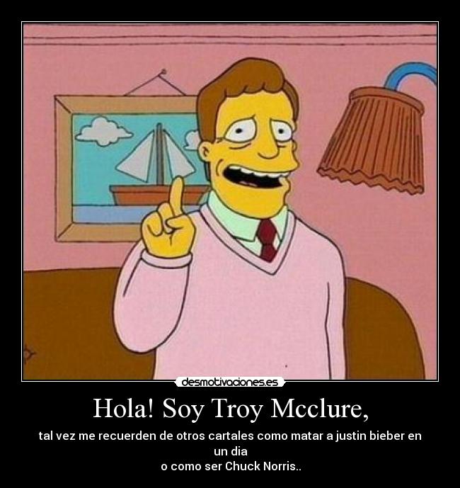 Hola! Soy Troy Mcclure, - tal vez me recuerden de otros cartales como matar a justin bieber en un dia
o como ser Chuck Norris..