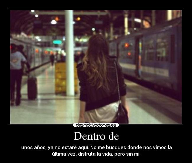 Dentro de - unos años, ya no estaré aquí. No me busques donde nos vimos la
última vez, disfruta la vida, pero sin mi.