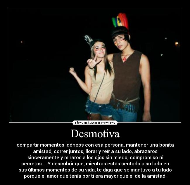 Desmotiva - compartir momentos idóneos con esa persona, mantener una bonita
amistad, correr juntos, llorar y reír a su lado, abrazaros
sinceramente y miraros a los ojos sin miedo, compromiso ni
secretos... Y descubrir que, mientras estás sentado a su lado en
sus últimos momentos de su vida, te diga que se mantuvo a tu lado
porque el amor que tenía por ti era mayor que el de la amistad.