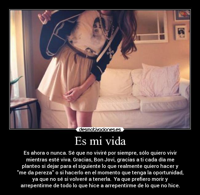 Es mi vida - Es ahora o nunca. Sé que no viviré por siempre, sólo quiero vivir
mientras esté viva. Gracias, Bon Jovi, gracias a ti cada día me
planteo si dejar para el siguiente lo que realmente quiero hacer y
me da pereza o si hacerlo en el momento que tenga la oportunidad,
ya que no sé si volveré a tenerla. Ya que prefiero morir y
arrepentirme de todo lo que hice a arrepentirme de lo que no hice.