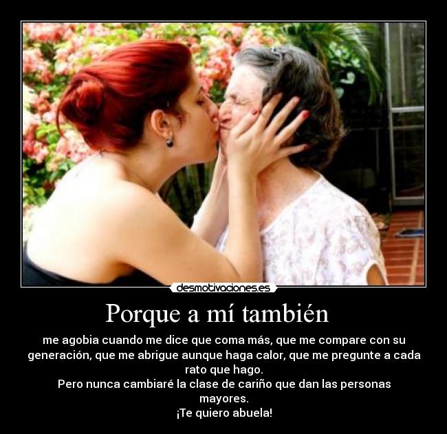 Porque a mí también - me agobia cuando me dice que coma más, que me compare con su
generación, que me abrigue aunque haga calor, que me pregunte a cada
rato que hago.
Pero nunca cambiaré la clase de cariño que dan las personas
mayores.
¡Te quiero abuela!