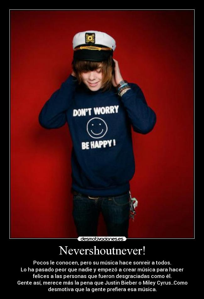 Nevershoutnever! - Pocos le conocen, pero su música hace sonreir a todos.
Lo ha pasado peor que nadie y empezó a crear música para hacer
felices a las personas que fueron desgraciadas como él.
Gente así, merece más la pena que Justin Bieber o Miley Cyrus..Como
desmotiva que la gente prefiera esa música.