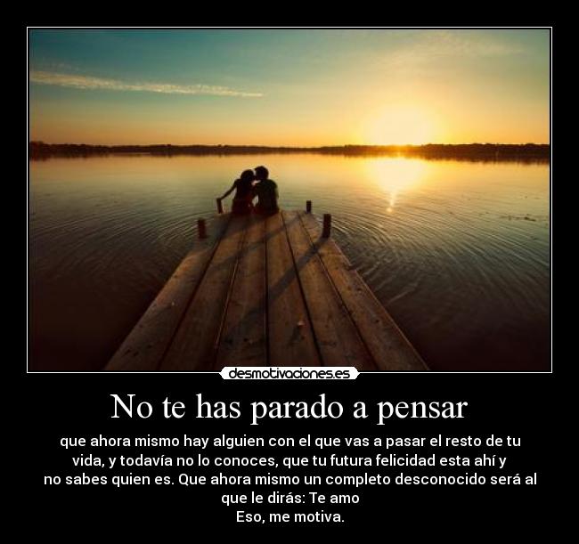 No te has parado a pensar - que ahora mismo hay alguien con el que vas a pasar el resto de tu
vida, y todavía no lo conoces, que tu futura felicidad esta ahí y
no sabes quien es. Que ahora mismo un completo desconocido será al
que le dirás: Te amo
Eso, me motiva.
