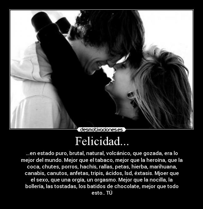 Felicidad... - ...en estado puro, brutal, natural, volcánico, que gozada, era lo
mejor del mundo. Mejor que el tabaco, mejor que la heroína, que la
coca, chutes, porros, hachís, rallas, petas, hierba, marihuana,
canabis, canutos, anfetas, tripis, ácidos, lsd, éxtasis. Mjoer que
el sexo, que una orgía, un orgasmo. Mejor que la nocilla, la
bollería, las tostadas, los batidos de chocolate, mejor que todo
esto.. TÚ