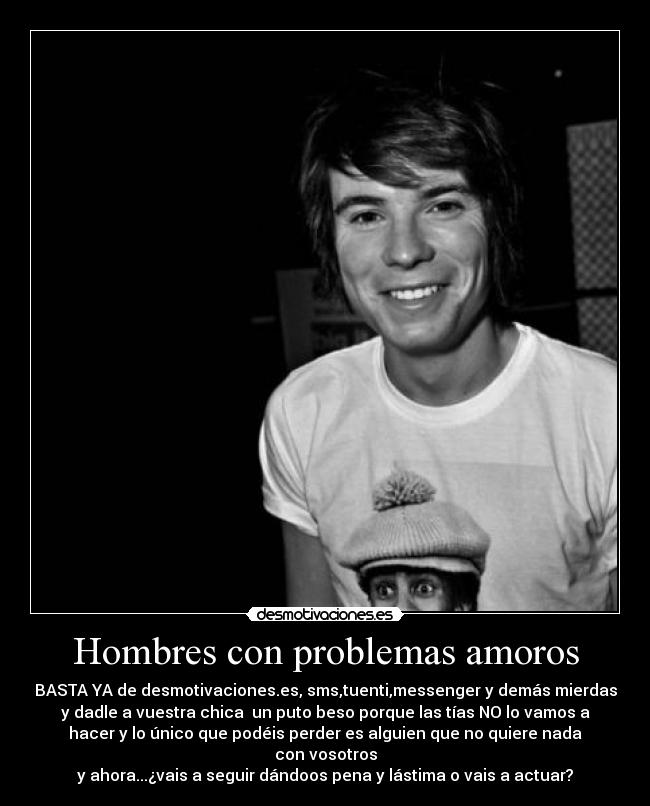 Hombres con problemas amoros - BASTA YA de desmotivaciones.es, sms,tuenti,messenger y demás mierdas
y dadle a vuestra chica un puto beso porque las tías NO lo vamos a
hacer y lo único que podéis perder es alguien que no quiere nada
con vosotros
y ahora...¿vais a seguir dándoos pena y lástima o vais a actuar?